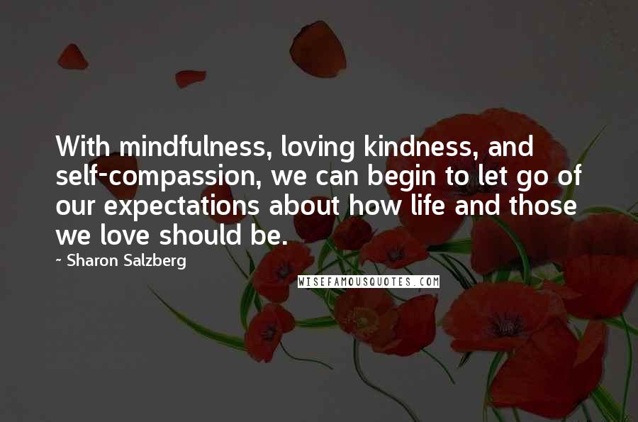 Sharon Salzberg Quotes: With mindfulness, loving kindness, and self-compassion, we can begin to let go of our expectations about how life and those we love should be.