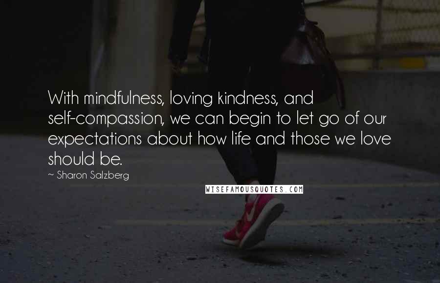 Sharon Salzberg Quotes: With mindfulness, loving kindness, and self-compassion, we can begin to let go of our expectations about how life and those we love should be.