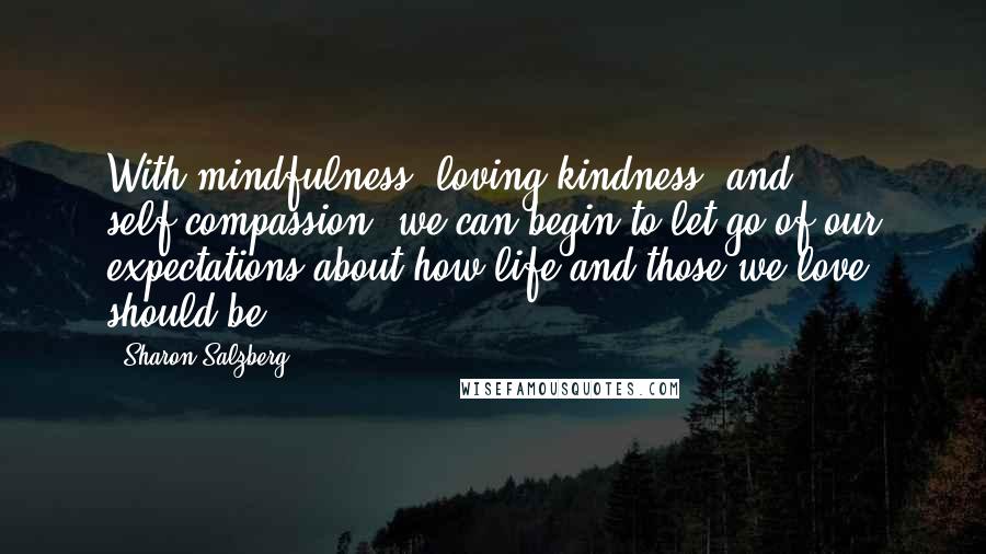 Sharon Salzberg Quotes: With mindfulness, loving kindness, and self-compassion, we can begin to let go of our expectations about how life and those we love should be.