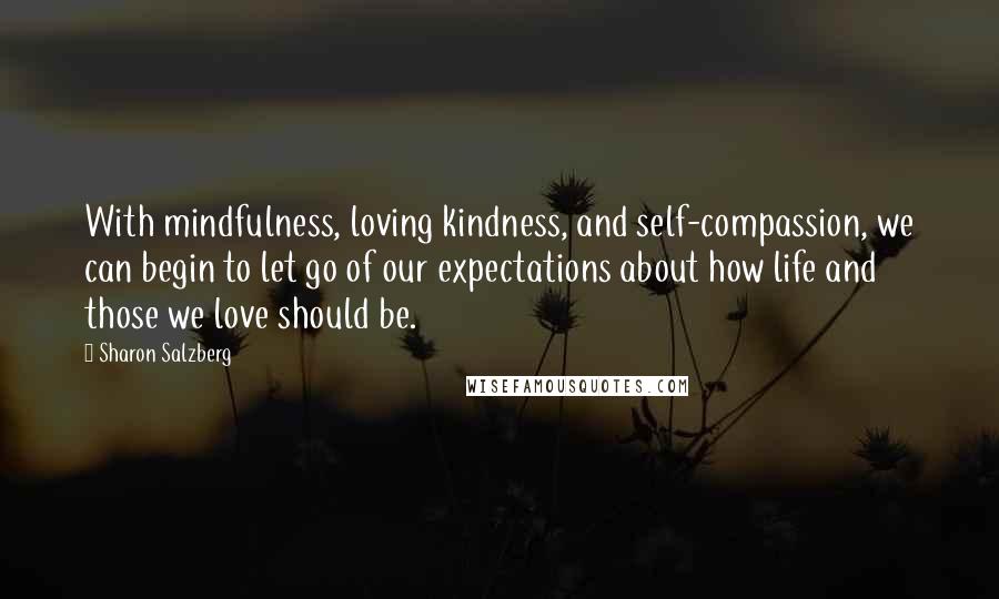 Sharon Salzberg Quotes: With mindfulness, loving kindness, and self-compassion, we can begin to let go of our expectations about how life and those we love should be.