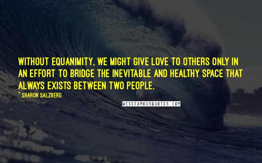 Sharon Salzberg Quotes: Without equanimity, we might give love to others only in an effort to bridge the inevitable and healthy space that always exists between two people.