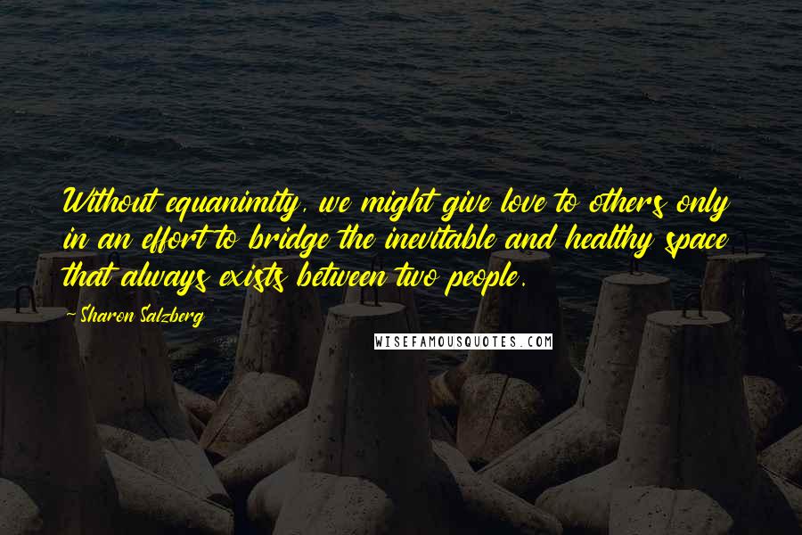 Sharon Salzberg Quotes: Without equanimity, we might give love to others only in an effort to bridge the inevitable and healthy space that always exists between two people.