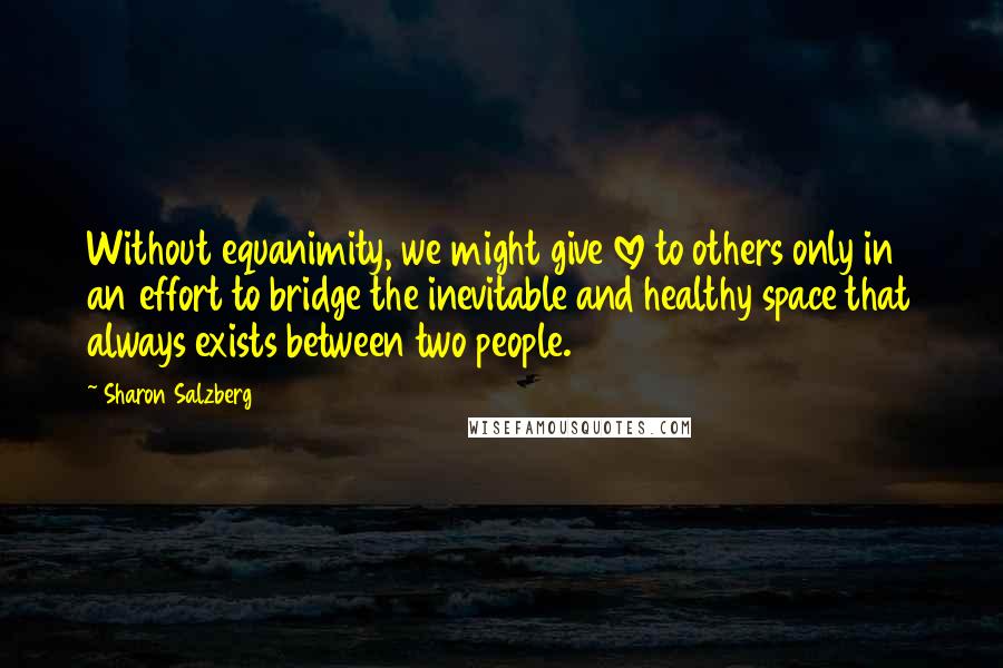 Sharon Salzberg Quotes: Without equanimity, we might give love to others only in an effort to bridge the inevitable and healthy space that always exists between two people.