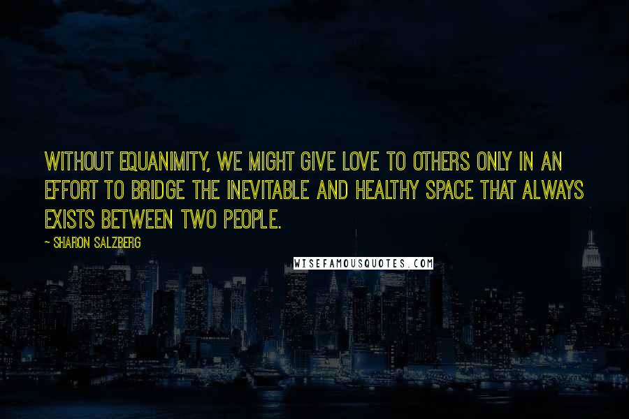 Sharon Salzberg Quotes: Without equanimity, we might give love to others only in an effort to bridge the inevitable and healthy space that always exists between two people.