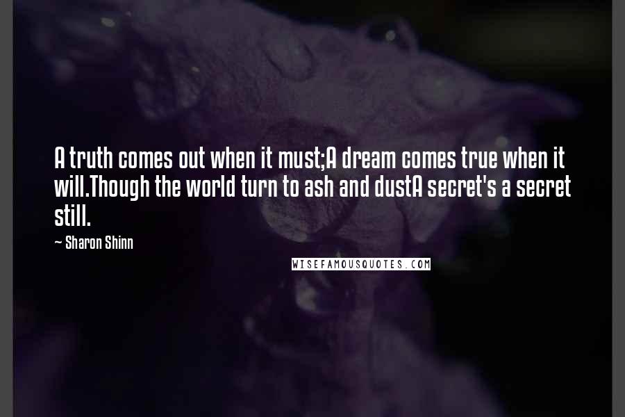 Sharon Shinn Quotes: A truth comes out when it must;A dream comes true when it will.Though the world turn to ash and dustA secret's a secret still.