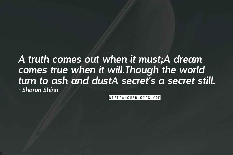 Sharon Shinn Quotes: A truth comes out when it must;A dream comes true when it will.Though the world turn to ash and dustA secret's a secret still.