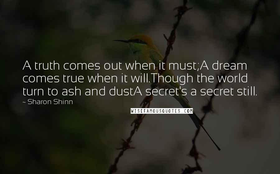 Sharon Shinn Quotes: A truth comes out when it must;A dream comes true when it will.Though the world turn to ash and dustA secret's a secret still.