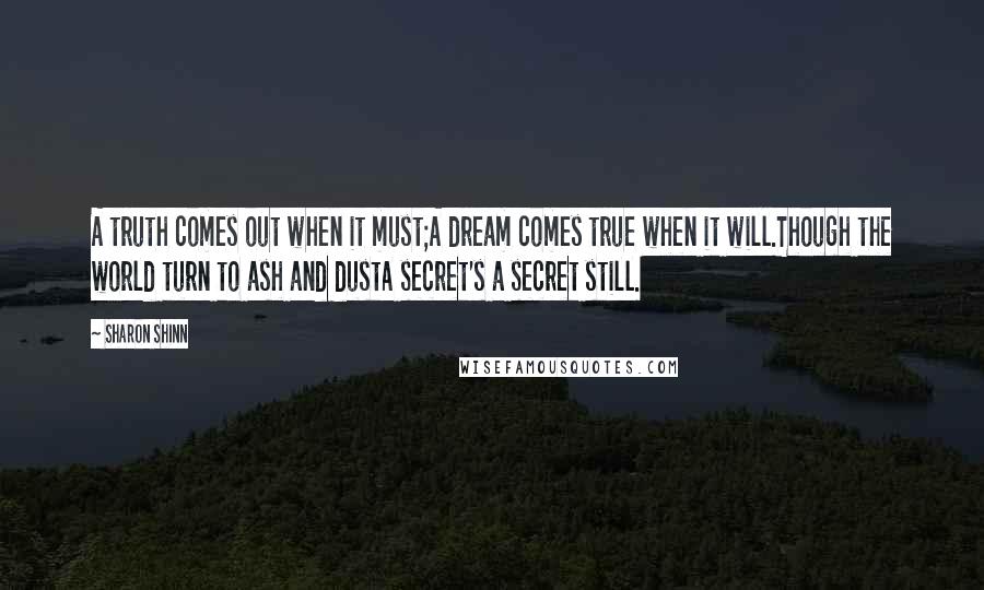 Sharon Shinn Quotes: A truth comes out when it must;A dream comes true when it will.Though the world turn to ash and dustA secret's a secret still.