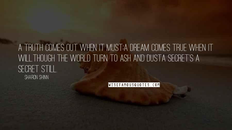 Sharon Shinn Quotes: A truth comes out when it must;A dream comes true when it will.Though the world turn to ash and dustA secret's a secret still.