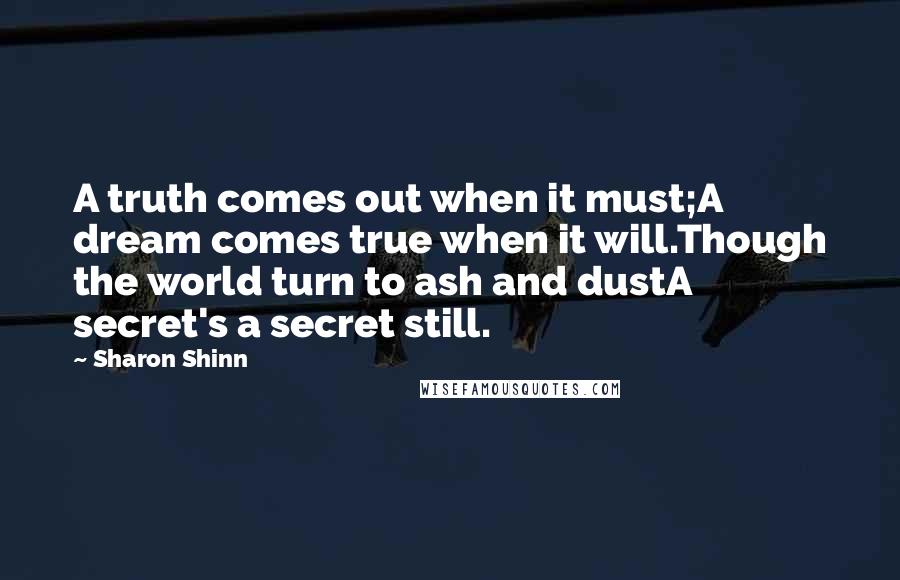 Sharon Shinn Quotes: A truth comes out when it must;A dream comes true when it will.Though the world turn to ash and dustA secret's a secret still.