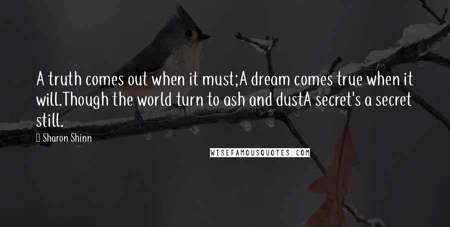 Sharon Shinn Quotes: A truth comes out when it must;A dream comes true when it will.Though the world turn to ash and dustA secret's a secret still.