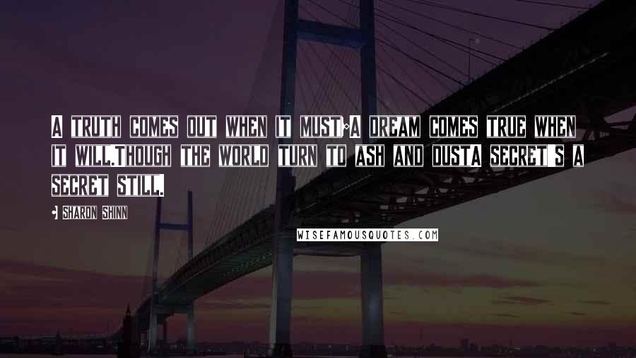 Sharon Shinn Quotes: A truth comes out when it must;A dream comes true when it will.Though the world turn to ash and dustA secret's a secret still.