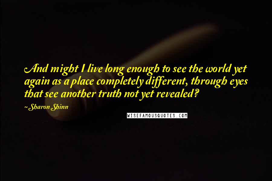 Sharon Shinn Quotes: And might I live long enough to see the world yet again as a place completely different, through eyes that see another truth not yet revealed?