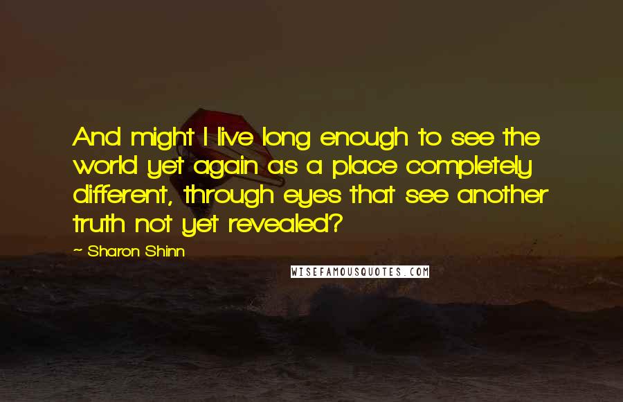 Sharon Shinn Quotes: And might I live long enough to see the world yet again as a place completely different, through eyes that see another truth not yet revealed?