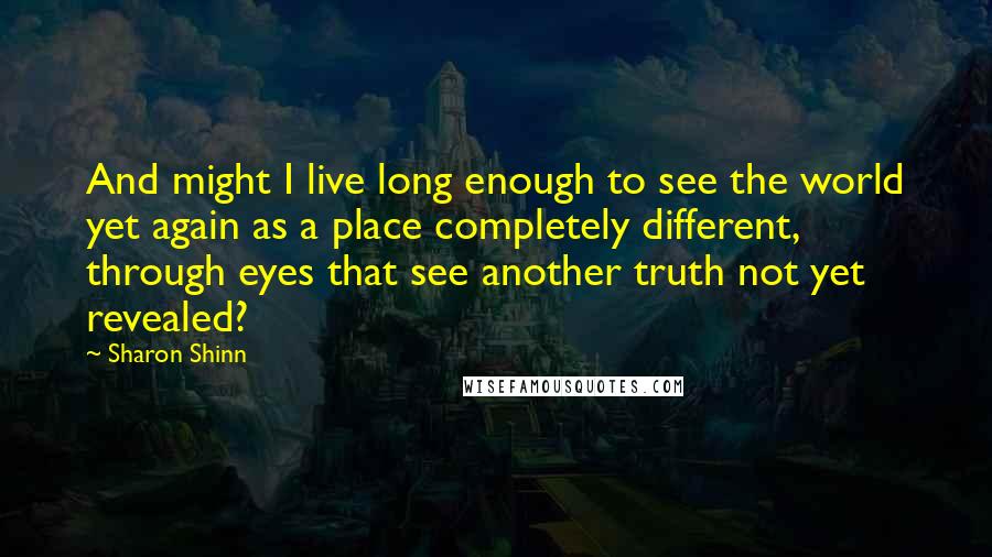 Sharon Shinn Quotes: And might I live long enough to see the world yet again as a place completely different, through eyes that see another truth not yet revealed?