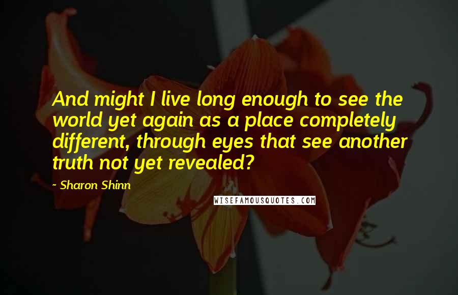 Sharon Shinn Quotes: And might I live long enough to see the world yet again as a place completely different, through eyes that see another truth not yet revealed?