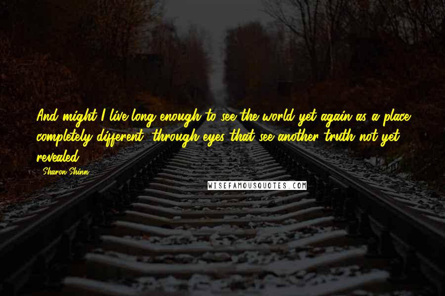 Sharon Shinn Quotes: And might I live long enough to see the world yet again as a place completely different, through eyes that see another truth not yet revealed?