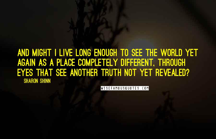Sharon Shinn Quotes: And might I live long enough to see the world yet again as a place completely different, through eyes that see another truth not yet revealed?