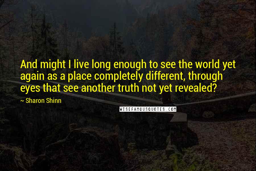 Sharon Shinn Quotes: And might I live long enough to see the world yet again as a place completely different, through eyes that see another truth not yet revealed?