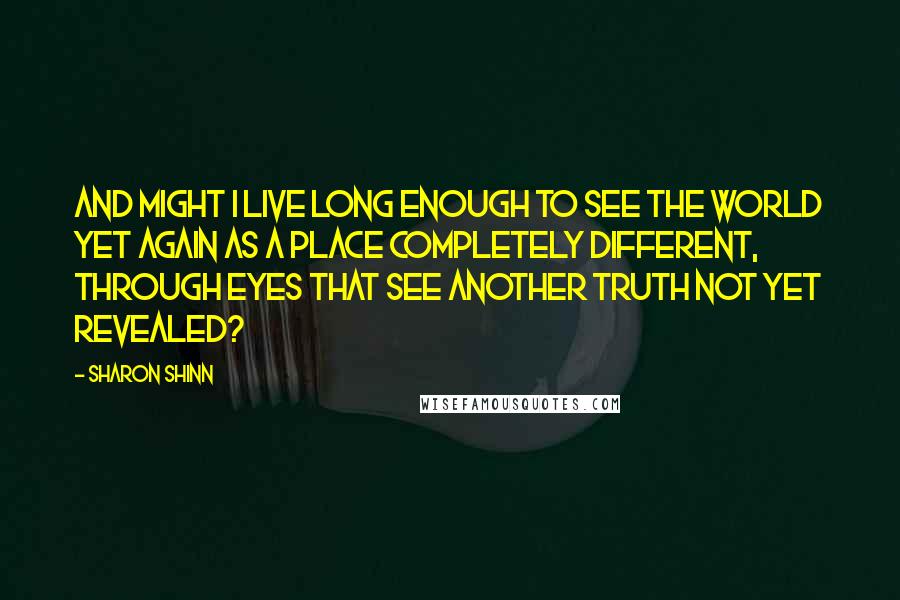 Sharon Shinn Quotes: And might I live long enough to see the world yet again as a place completely different, through eyes that see another truth not yet revealed?