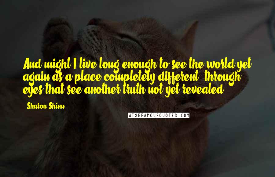 Sharon Shinn Quotes: And might I live long enough to see the world yet again as a place completely different, through eyes that see another truth not yet revealed?