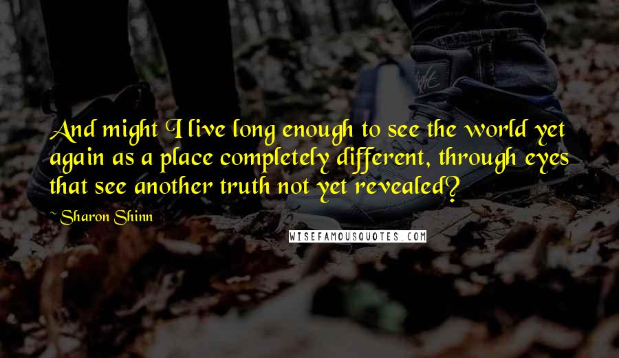 Sharon Shinn Quotes: And might I live long enough to see the world yet again as a place completely different, through eyes that see another truth not yet revealed?