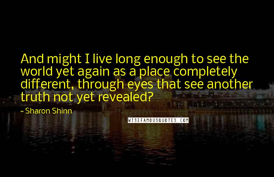 Sharon Shinn Quotes: And might I live long enough to see the world yet again as a place completely different, through eyes that see another truth not yet revealed?