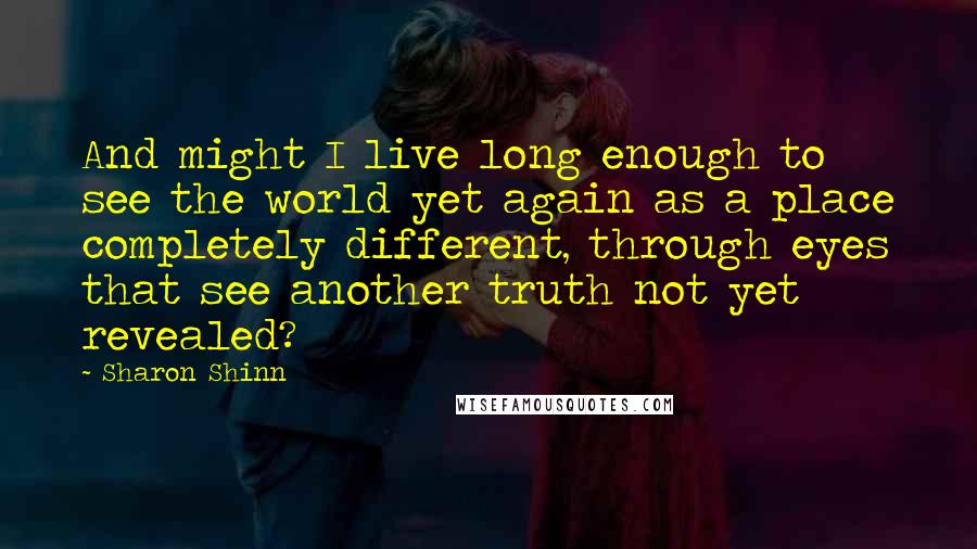 Sharon Shinn Quotes: And might I live long enough to see the world yet again as a place completely different, through eyes that see another truth not yet revealed?