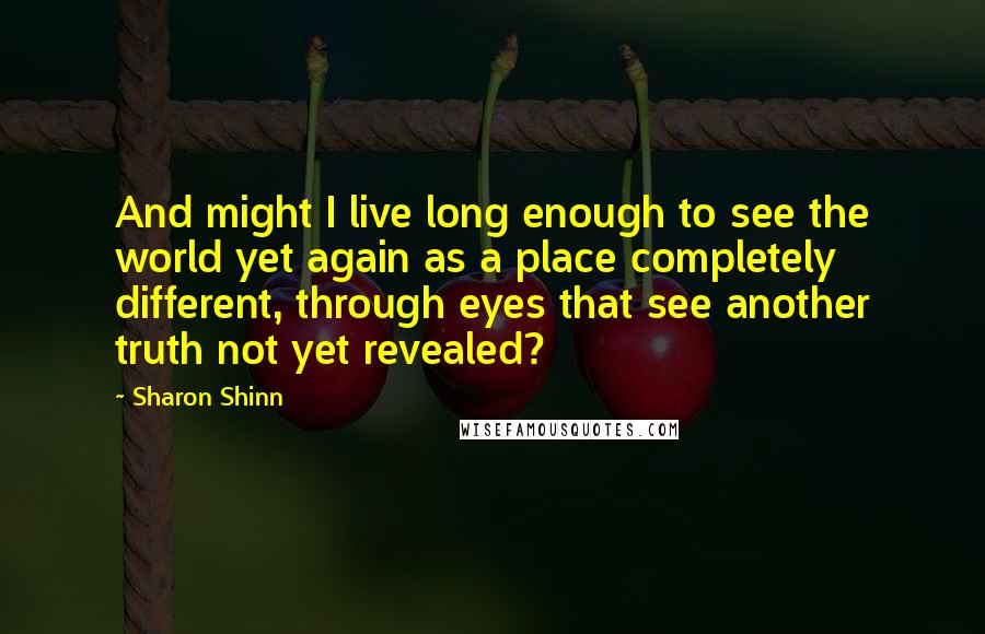 Sharon Shinn Quotes: And might I live long enough to see the world yet again as a place completely different, through eyes that see another truth not yet revealed?