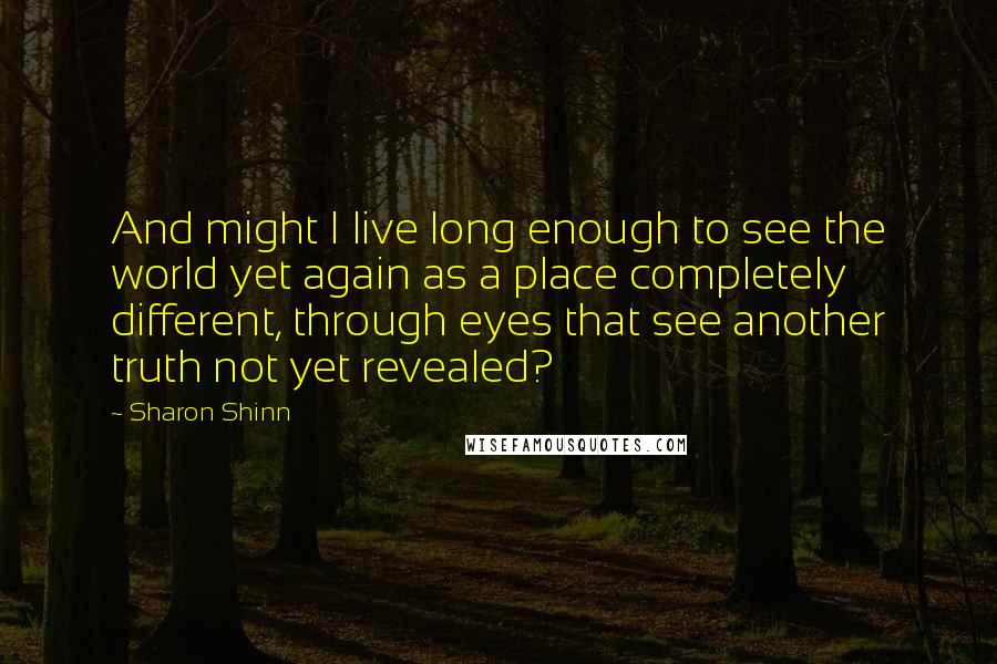 Sharon Shinn Quotes: And might I live long enough to see the world yet again as a place completely different, through eyes that see another truth not yet revealed?