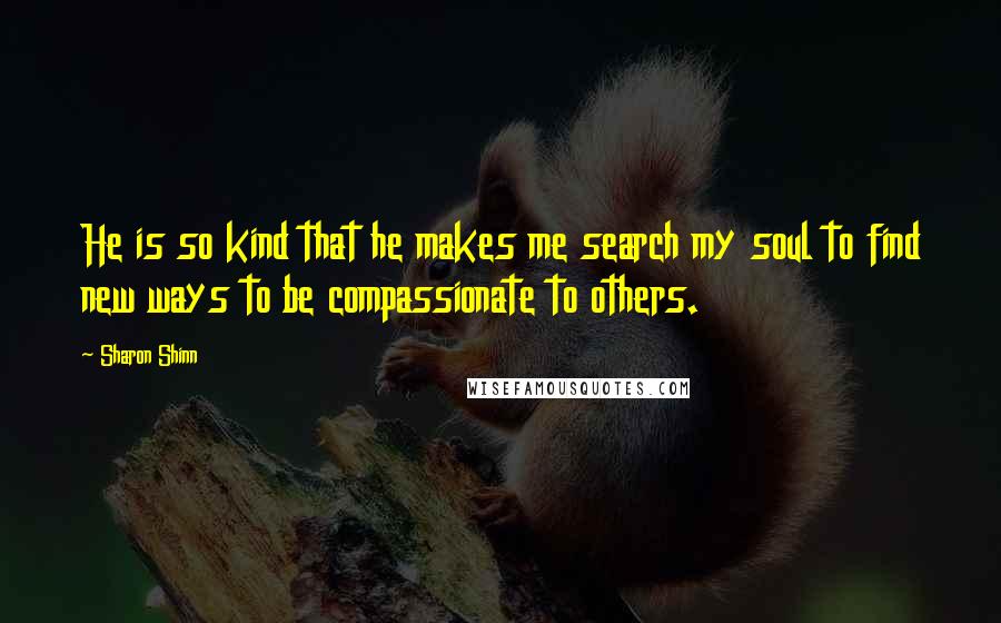 Sharon Shinn Quotes: He is so kind that he makes me search my soul to find new ways to be compassionate to others.