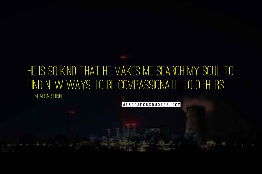 Sharon Shinn Quotes: He is so kind that he makes me search my soul to find new ways to be compassionate to others.