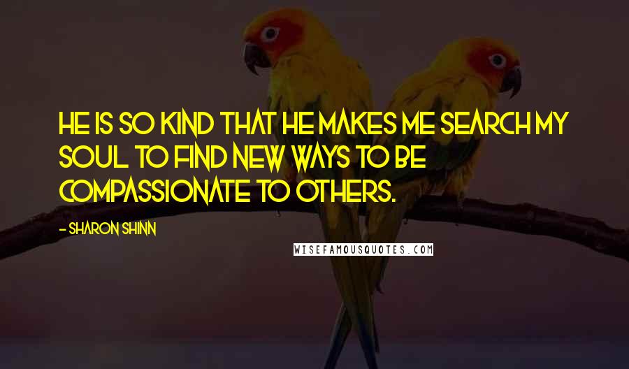 Sharon Shinn Quotes: He is so kind that he makes me search my soul to find new ways to be compassionate to others.