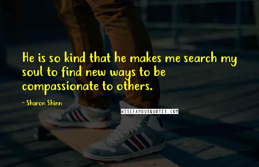 Sharon Shinn Quotes: He is so kind that he makes me search my soul to find new ways to be compassionate to others.