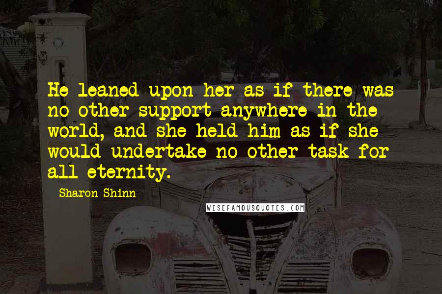 Sharon Shinn Quotes: He leaned upon her as if there was no other support anywhere in the world, and she held him as if she would undertake no other task for all eternity.