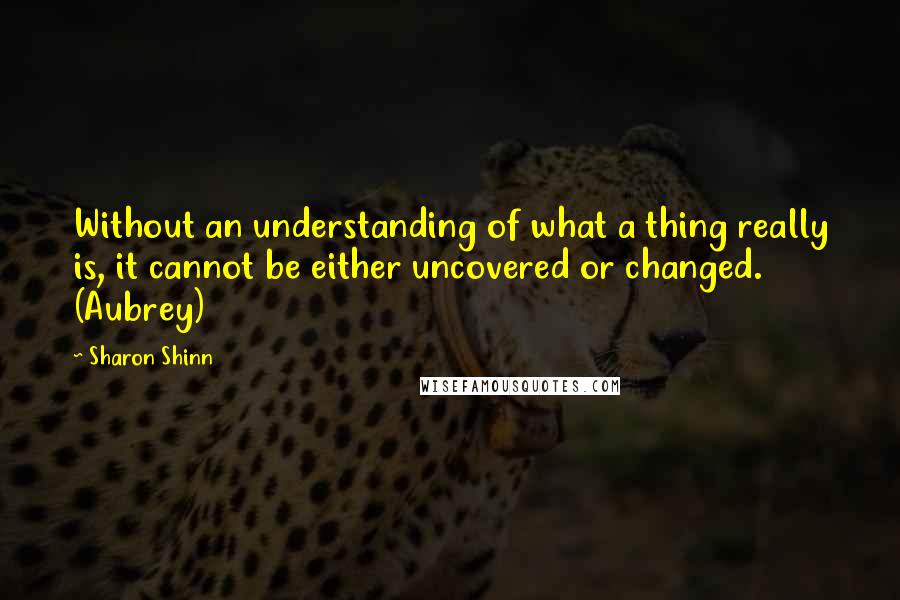 Sharon Shinn Quotes: Without an understanding of what a thing really is, it cannot be either uncovered or changed. (Aubrey)