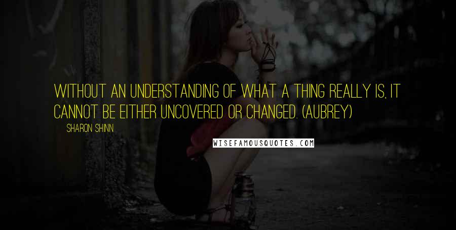 Sharon Shinn Quotes: Without an understanding of what a thing really is, it cannot be either uncovered or changed. (Aubrey)