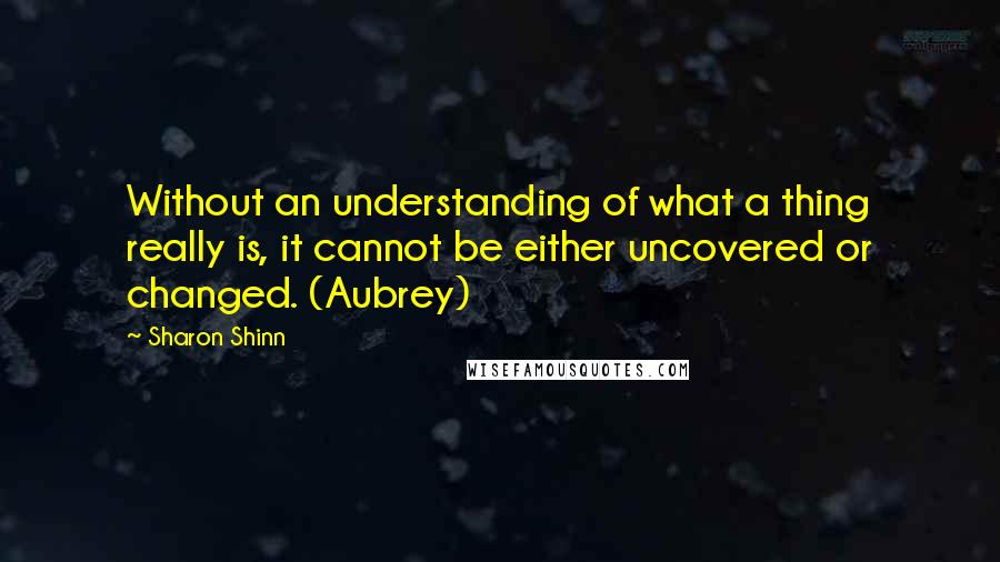 Sharon Shinn Quotes: Without an understanding of what a thing really is, it cannot be either uncovered or changed. (Aubrey)