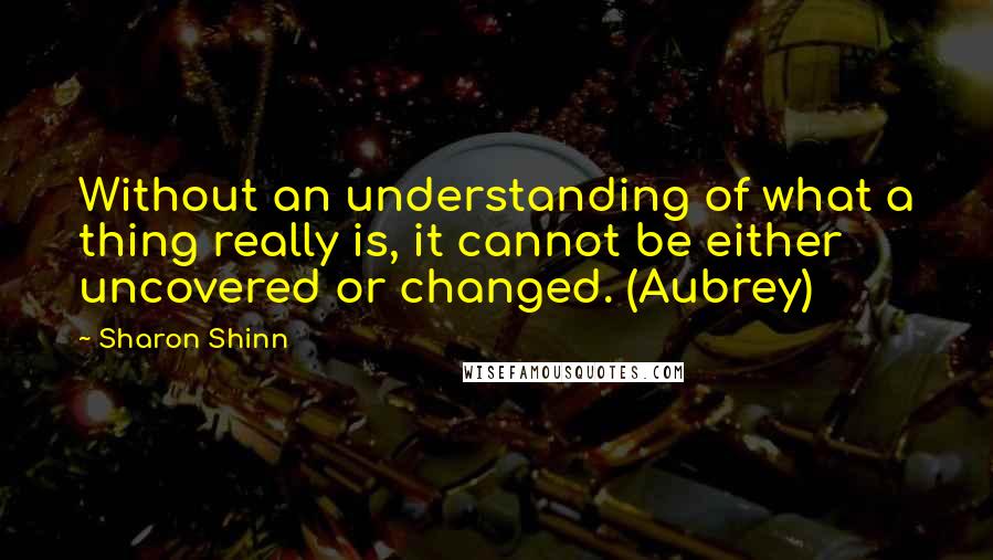 Sharon Shinn Quotes: Without an understanding of what a thing really is, it cannot be either uncovered or changed. (Aubrey)