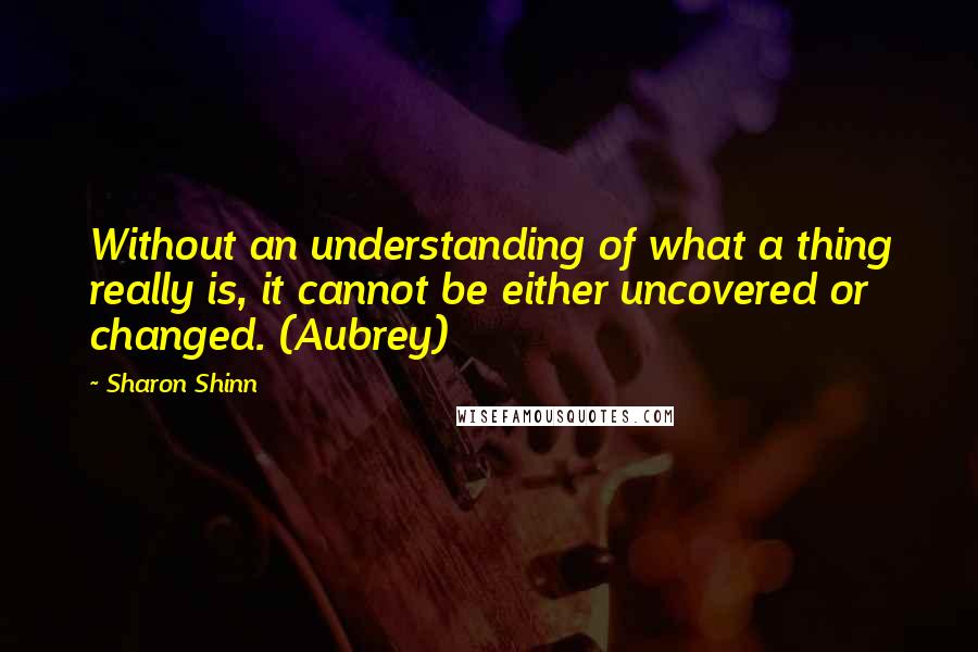 Sharon Shinn Quotes: Without an understanding of what a thing really is, it cannot be either uncovered or changed. (Aubrey)