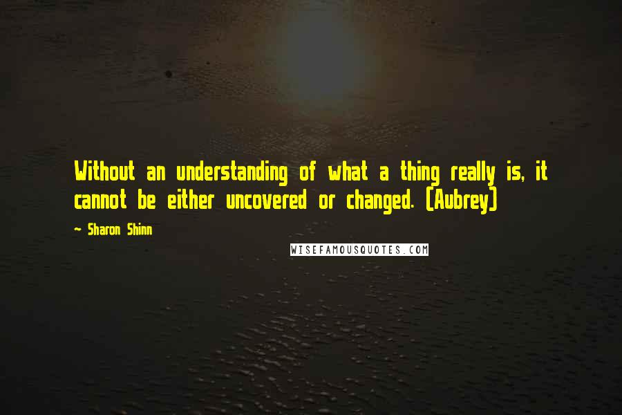 Sharon Shinn Quotes: Without an understanding of what a thing really is, it cannot be either uncovered or changed. (Aubrey)