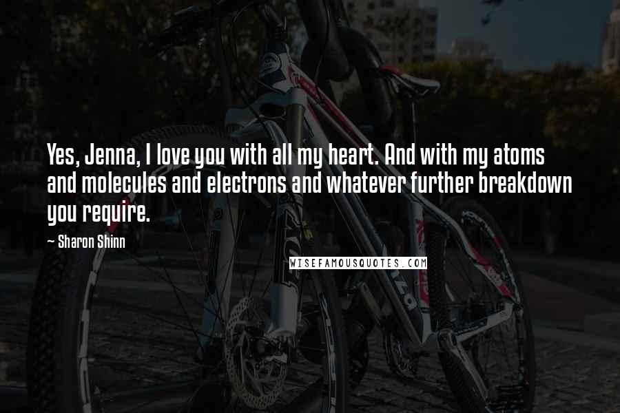 Sharon Shinn Quotes: Yes, Jenna, I love you with all my heart. And with my atoms and molecules and electrons and whatever further breakdown you require.