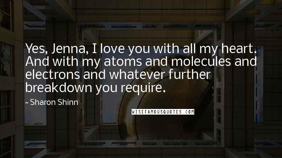 Sharon Shinn Quotes: Yes, Jenna, I love you with all my heart. And with my atoms and molecules and electrons and whatever further breakdown you require.