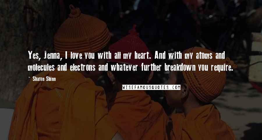 Sharon Shinn Quotes: Yes, Jenna, I love you with all my heart. And with my atoms and molecules and electrons and whatever further breakdown you require.