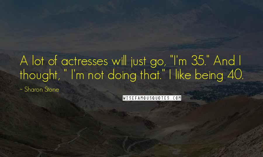 Sharon Stone Quotes: A lot of actresses will just go, "I'm 35." And I thought, " I'm not doing that." I like being 40.