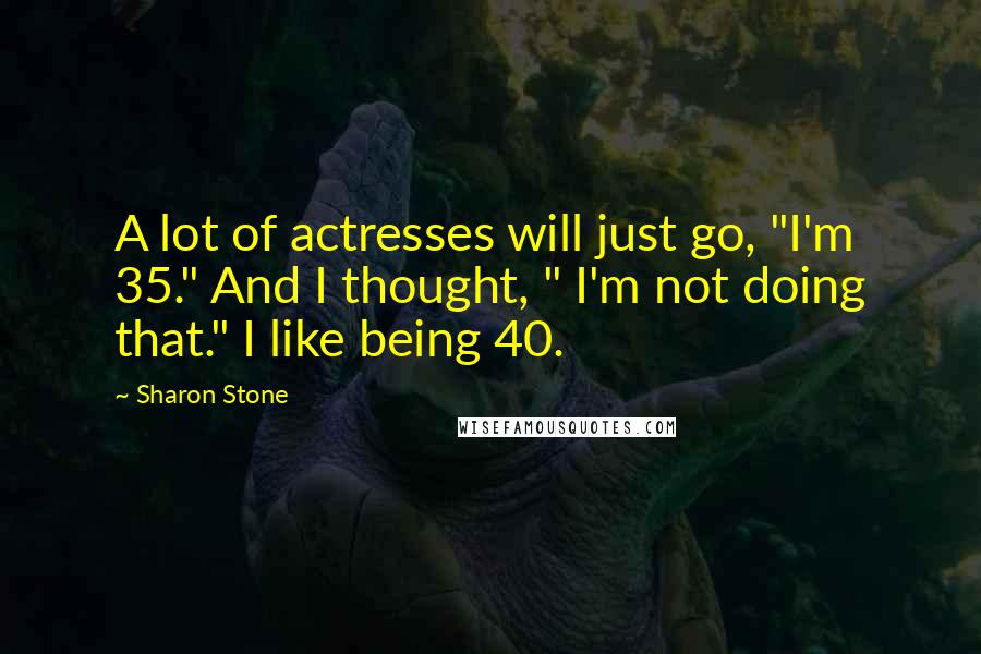 Sharon Stone Quotes: A lot of actresses will just go, "I'm 35." And I thought, " I'm not doing that." I like being 40.