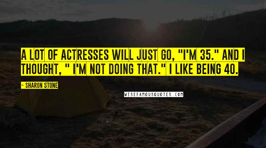 Sharon Stone Quotes: A lot of actresses will just go, "I'm 35." And I thought, " I'm not doing that." I like being 40.