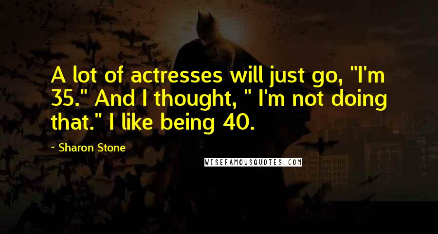 Sharon Stone Quotes: A lot of actresses will just go, "I'm 35." And I thought, " I'm not doing that." I like being 40.