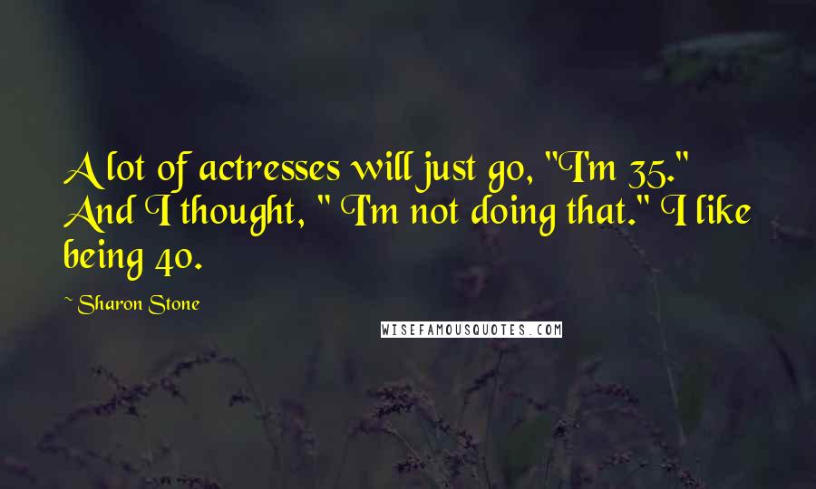 Sharon Stone Quotes: A lot of actresses will just go, "I'm 35." And I thought, " I'm not doing that." I like being 40.