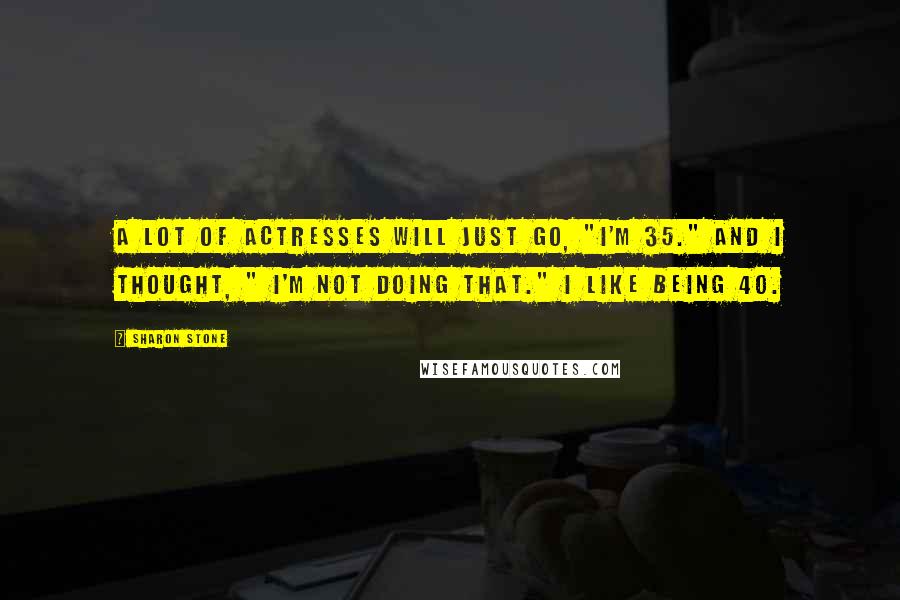 Sharon Stone Quotes: A lot of actresses will just go, "I'm 35." And I thought, " I'm not doing that." I like being 40.